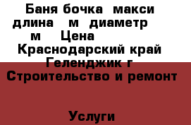 Баня бочка (макси) длина 6 м, диаметр 2.20 м  › Цена ­ 255 000 - Краснодарский край, Геленджик г. Строительство и ремонт » Услуги   . Краснодарский край